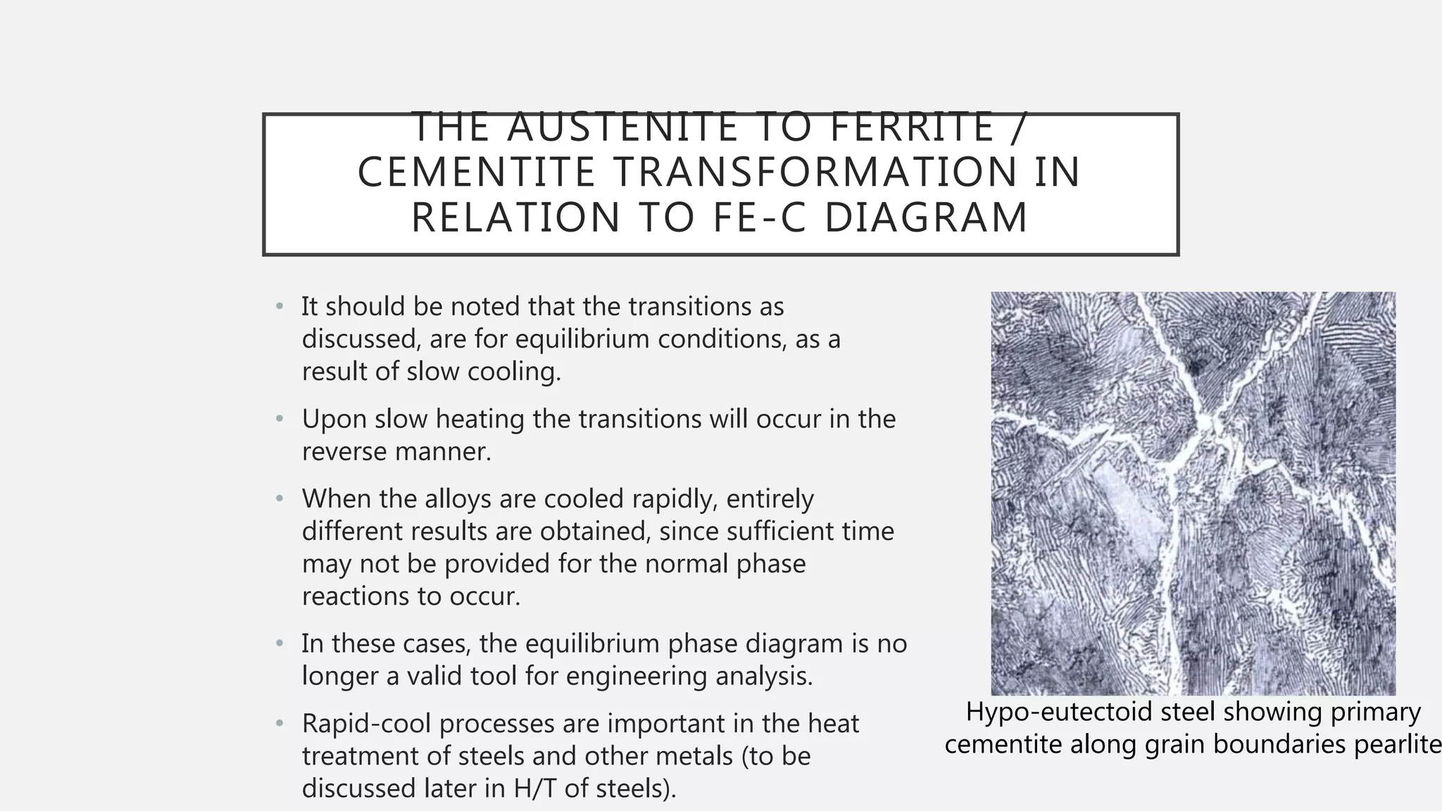 • It should be noted that the transitions as
discussed, are for equilibrium conditions, as a
result of slow cooling.
• Upon slow heating the transitions will occur in the
reverse manner.
• When the alloys are cooled rapidly, entirely
different results are obtained, since sufficient time
may not be provided for the normal phase
reactions to occur.
• In these cases, the equilibrium phase diagram is no
longer a valid tool for engineering analysis.
• Rapid-cool processes are important in the heat
treatment of steels and other metals (to be
discussed later in H/T of steels).
THE AUSTENITE TO FERRITE /
CEMENTITE TRANSFORMATION IN
RELATION TO FE-C DIAGRAM
Hypo-eutectoid steel showing primary
cementite along grain boundaries pearlite
 