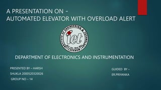 A PRESENTATION ON -
AUTOMATED ELEVATOR WITH OVERLOAD ALERT
DEPARTMENT OF ELECTRONICS AND INSTRUMENTATION
PRESENTED BY – HARSH
SHUKLA 2000520320026
GROUP NO – 14
GUIDED BY –
ER.PRIYANKA
 