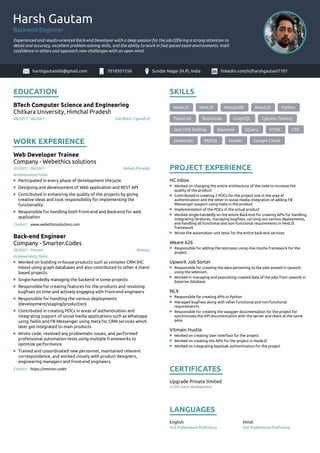 Harsh Gautam
Back-end Enginner
Experienced and results-oriented Back-end Developer with a deep passion for the job.Oﬀering a strong attention to
detail and accuracy, excellent problem-solving skills, and the ability to work in fast-paced team environments. Instil
conﬁdence in others and approach new challenges with an open mind.
harshgautam06@gmail.com 7018501556 Sundar Nagar (H.P), India linkedin.com/in/harshgautam7101
EDUCATION
BTech Computer Science and Engineering
Chitkara University, Himchal Pradesh
06/2017 - 06/2021, Cse,Btech -Cgpa(8.9)
WORK EXPERIENCE
Web Developer Trainee
Company - Webethics solutions
01/2021 - 06/2021, Mohali,(Punjab)
Participated in every phase of development lifecycle
Designing and development of Web application and REST API
Contributed in enhancing the quality of the projects by giving
creative ideas and took responsibility for implementing the
functionality
Responsible for handling both Front-end and Back-end for web
application
Contact : www.webethicssolutions.com
Back-end Engineer
Company - Smarter.Codes
09/2021 - Present, Remote
Worked on building in-house products such as complex CRM (HC
Inbox) using graph databases and also contributed to other 4 client-
based projects
Single-handedly managing the backend in some projects
Responsible for creating features for the products and resolving
bugﬁxes on time and actively engaging with front-end engineers
Responsible for handling the various deployments
(development/staging/production)
Contributed in creating POCs in areas of authentication and
integrating support of social media applications such as Whatsapp
using Twilio and FB Messenger using meta for CRM services which
later got integrated to main products
Wrote code, resolved any problematic issues, and performed
professional automation tests using multiple frameworks to
optimize performance.
Trained and cooordinated new personnel, maintained relevent
correspondence, and worked closely with product designers,
engineering managers and front-end engineers.
Contact : https://smarter.codes
SKILLS
NodeJS NestJS MongoDB ReactJS Python
Typscript Bootstrap GraphQL Cypress Testing
Jest Unit Testing Baserow jQuery HTML CSS
Javascript MySQL Docker Google Cloud
PROJECT EXPERIENCE
HC Inbox
Worked on changing the entire architecture of the code to increase the
quality of the product
Contributed in creating 2 POCs for the project one in the area of
authentication and the other in social media integration of adding FB
Messenger support using meta in the product
Implementation of the POCs in the actual product
Worked single-handedly on the entire Back-end for creating APIs for handling
integrating feratures, managing bugﬁxes, carrying out various deployments,
and handling all functional and non-functional requirements in NestJS
framework
Wrote the automation unit tests for the entire back-end services
Weare 626
Responsible for adding the testcases using chai mocha framework for the
project
Upwork Job Sorter
Responsible for crawling the data pertaining to the jobs posted in Upwork
using the selenium.
Worked in managing and populating crawled data of the jobs from upwork in
baserow database
NLX
Responsible for creating APIs in Python
Managed bugﬁxes along with other functional and non-functional
requiremenrts
Responsible for creating the swagger doucmentation for the project for
synchronizes the API documentation with the server and client at the same
pace
Vitmain Hustle
Worked on creating User interface for the project
Worked on creating the APIs for the project in NodeJS
Worked on integrating keycloak authentication for the project
CERTIFICATES
Upgrade Private limited
in full stack development
LANGUAGES
English
Full Professional Proﬁciency
Hindi
Full Professional Proﬁciency
Achievements/Tasks
Achievements/Tasks
 