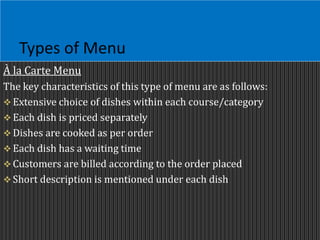 Types of Menu
À la Carte Menu
The key characteristics of this type of menu are as follows:
 Extensive choice of dishes within each course/category
 Each dish is priced separately
 Dishes are cooked as per order
 Each dish has a waiting time
 Customers are billed according to the order placed
 Short description is mentioned under each dish
 