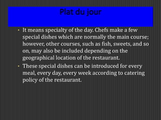 Plat du jour
• It means specialty of the day. Chefs make a few
special dishes which are normally the main course;
however, other courses, such as fish, sweets, and so
on, may also be included depending on the
geographical location of the restaurant.
• These special dishes can be introduced for every
meal, every day, every week according to catering
policy of the restaurant.
 
