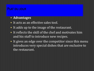 Plat du jour
 Advantages
 It acts as an effective sales tool.
 It adds up to the image of the restaurant.
 It reflects the skill of the chef and motivates him
and his staff to introduce new recipes.
 It gives an edge over the competitor since this menu
introduces very special dishes that are exclusive to
the restaurant.
 