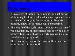 • It is a series of table d’ hote menus for a set period
of time, say for four weeks, which are repeated for a
particular period, say for six months. After six
months, a new set of menus will be prepared.
• The length of the cyclic menu depends on season of
year, availability of ingredients, and catering policy
of the establishment. After a certain period, a new
set of menu is prepared.
• The consumers pay for the meals either in advance
or at the end of the month
 