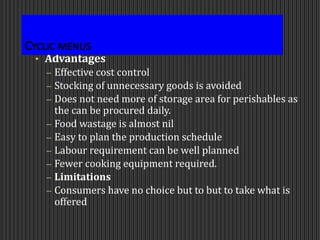 Cyclic menus
• Advantages
– Effective cost control
– Stocking of unnecessary goods is avoided
– Does not need more of storage area for perishables as
the can be procured daily.
– Food wastage is almost nil
– Easy to plan the production schedule
– Labour requirement can be well planned
– Fewer cooking equipment required.
– Limitations
– Consumers have no choice but to but to take what is
offered
 