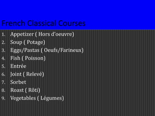 French Classical Courses
1. Appetizer ( Hors d’oeuvre)
2. Soup ( Potage)
3. Eggs/Pastas ( Oeufs/Farineux)
4. Fish ( Poisson)
5. Entrée
6. Joint ( Relevé)
7. Sorbet
8. Roast ( Rôti)
9. Vegetables ( Légumes)
 