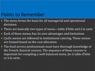 Points to Remember
 The menu forms the basis for all managerial and operational
decisions.
 There are basically two types of menu—table d’hôte and à la carte
 Each of these menus has its own advantages and limitations
 Cyclic menus are followed in institutional catering. These menus
are framed based on the cost allocation.
 The food service professionals must have thorough knowledge of
the French classical courses. The sequence of these courses is
important for compiling a well-balanced menu ,be it table d’hôte
or à la carte.
 