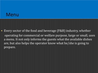 Menu
 Every sector of the food and beverage (F&B) industry, whether
operating for commercial or welfare purpose, large or small, uses
a menu. It not only informs the guests what the available dishes
are, but also helps the operator know what he/she is going to
prepare.
 