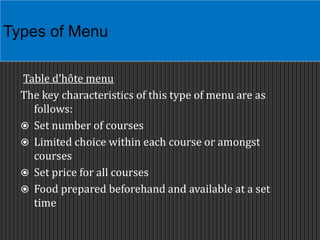 Table d’hôte menu
The key characteristics of this type of menu are as
follows:
 Set number of courses
 Limited choice within each course or amongst
courses
 Set price for all courses
 Food prepared beforehand and available at a set
time
Types of Menu
 