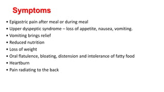Symptoms
• Epigastric pain after meal or during meal
• Upper dyspeptic syndrome – loss of appetite, nausea, vomiting.
• Vomiting brings relief
• Reduced nutrition
• Loss of weight
• Oral flatulence, bloating, distension and intolerance of fatty food
• Heartburn
• Pain radiating to the back
 