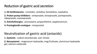 Reduction of gastric acid secretion
1. H2 Antihistamins : cimetidin, rantidine, famotidine, roxatidine.
2. Proton pump inhibitors : omeprazole, lansoprazole, pantoprazole,
rabeprazole, esomeprazole.
3. Anticholinergics : pirenzepine, propantheline, oxyphenonium.
4. Prostaglandin analogue : misoprostol.
Neutralization of gastric acid (antacids)
1. Systemic : sodium bicarbonate, sod. Citrate
2. Nonsystemic : magnesium hydroxide, mag.Trisilicate, aluminium hydroxide
gel, calcium carbonate
 