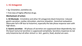 1. H2 Antagonist
• Eg: Cimetidine ,ranitidine etc.
• First class of highly effective drugs.
Mechanisam of action:
1. H2 Blockade : Cimetidine and other H2 antagonists block histamine- induced
gastric secretion, cardiac stimulaton ,uternine relaxation , bronchial realaxation.
Attenuate Fall in BP due to histamine, especially the late phase response seen with
high doses.
2. Gastric secretion : All phases of secretion are suppressed dose-dependently, but
the basal nocturnal secretion is suppressed completely. Secretory responses to not
only histamine but all other stimuli i.e Ach , gastrin, food, alcohol are seen.
 