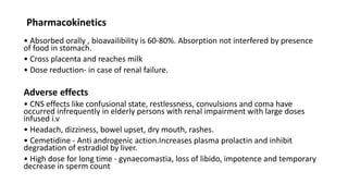 Pharmacokinetics
• Absorbed orally , bioavailibility is 60-80%. Absorption not interfered by presence
of food in stomach.
• Cross placenta and reaches milk
• Dose reduction- in case of renal failure.
Adverse effects
• CNS effects like confusional state, restlessness, convulsions and coma have
occurred infrequently in elderly persons with renal impairment with large doses
infused i.v
• Headach, dizziness, bowel upset, dry mouth, rashes.
• Cemetidine - Anti androgenic action.Increases plasma prolactin and inhibit
degradation of estradiol by liver.
• High dose for long time - gynaecomastia, loss of libido, impotence and temporary
decrease in sperm count
 