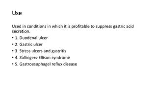 Use
Used in conditions in which it is profitable to suppress gastric acid
secretion.
• 1. Duodenal ulcer
• 2. Gastric ulcer
• 3. Stress ulcers and gastritis
• 4. Zollingers-Ellison syndrome
• 5. Gastroesophagel reflux disease
 