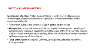 PROTON PUMP INHIBITORS
Mechanism of action :Proton pump inhibitors act by irreversibly blocking
the hydrogen/potassium adenosine triphosphatase enzyme system of the
gastric parietal cells.
• The proton pump is the terminal stage in gastric acid secretion
• Omeprazole: is inactive at neutral pH, but at pH<5 rearranges to two charged
cationic forms that react covalently with SH groups of the H+ K+ ATPase enzyme
and inactivate it irreversibly, especially when two molecules of omeprazole react
with one molecule of the enzyme
• SIDE EFFECTS: Stomach pain, Diarrhea,Constipation,Dizziness,Pain,Hives,
Itching,seizures
 