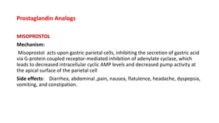Prostaglandin Analogs
MISOPROSTOL
Mechanism:
Misoprostol acts upon gastric parietal cells, inhibiting the secretion of gastric acid
via G-protein coupled receptor-mediated inhibition of adenylate cyclase, which
leads to decreased intracellular cyclic AMP levels and decreased pump activity at
the apical surface of the parietal cell
Side effects: Diarrhea, abdominal ,pain, nausea, flatulence, headache, dyspepsia,
vomiting, and constipation.
 