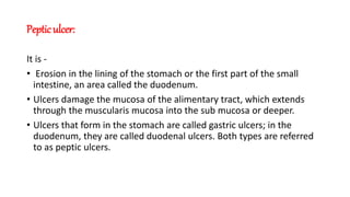 Peptic ulcer:
It is -
• Erosion in the lining of the stomach or the first part of the small
intestine, an area called the duodenum.
• Ulcers damage the mucosa of the alimentary tract, which extends
through the muscularis mucosa into the sub mucosa or deeper.
• Ulcers that form in the stomach are called gastric ulcers; in the
duodenum, they are called duodenal ulcers. Both types are referred
to as peptic ulcers.
 