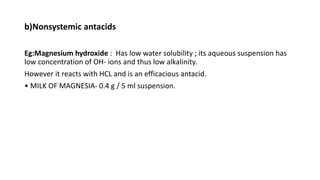 b)Nonsystemic antacids
Eg:Magnesium hydroxide : Has low water solubility ; its aqueous suspension has
low concentration of OH- ions and thus low alkalinity.
However it reacts with HCL and is an efficacious antacid.
• MILK OF MAGNESIA- 0.4 g / 5 ml suspension.
 