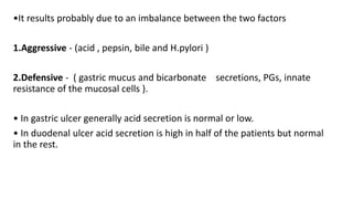 •It results probably due to an imbalance between the two factors
1.Aggressive - (acid , pepsin, bile and H.pylori )
2.Defensive - ( gastric mucus and bicarbonate secretions, PGs, innate
resistance of the mucosal cells ).
• In gastric ulcer generally acid secretion is normal or low.
• In duodenal ulcer acid secretion is high in half of the patients but normal
in the rest.
 