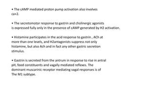 • The cAMP mediated proton pump activation also involves
ca+2.
• The secretomotor response to gastrin and cholinergic agonists
is expressed fully only in the presence of cAMP generated by H2 activation.
• Histamine participates in the acid response to gastrin , ACh at
more than one levels, and H2antagonists suppress not only
histamine, but also Ach and in fact any other gastric secretion
stimulus.
• Gastrin is secreted from the antrum in response to rise in antral
pH, food constituents and vagally mediated reflexes. The
dominant muscarinic receptor mediating vagal responses is of
The M1 subtype.
 