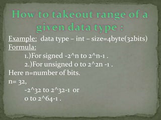Example: data type – int – size=4byte(32bits)
Formula:
1.)For signed -2^n to 2^n-1 .
2.)For unsigned 0 to 2^2n -1 .
Here n=number of bits.
n= 32,
-2^32 to 2^32-1 or
0 to 2^64-1 .
 