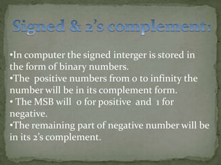 •In computer the signed interger is stored in
the form of binary numbers.
•The positive numbers from 0 to infinity the
number will be in its complement form.
• The MSB will 0 for positive and 1 for
negative.
•The remaining part of negative number will be
in its 2’s complement.
 