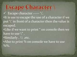  Escape character ----- ‘’.
•It is use to escape the use of a character if we
put ‘’ in front of a character then the value is
escaped.
•Like if we want to print “ on console then we
have to use ” .
•Similarly ,  ,etc.
•Also to print % on console we have to use
%%.
 