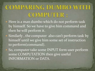  Here is a man dumbo which do not perform task
by himself. So we have to give him command and
then he will perform it.
 Similarly , the computer also can’t perform task by
himself until we give him some set of instruction
to perform(command).
 So, computer take some INPUT form user perform
some COMPUTATION then give useful
INFORMATION or DATA.
COMPARING DUMBO WITH
COMPUTER :
 
