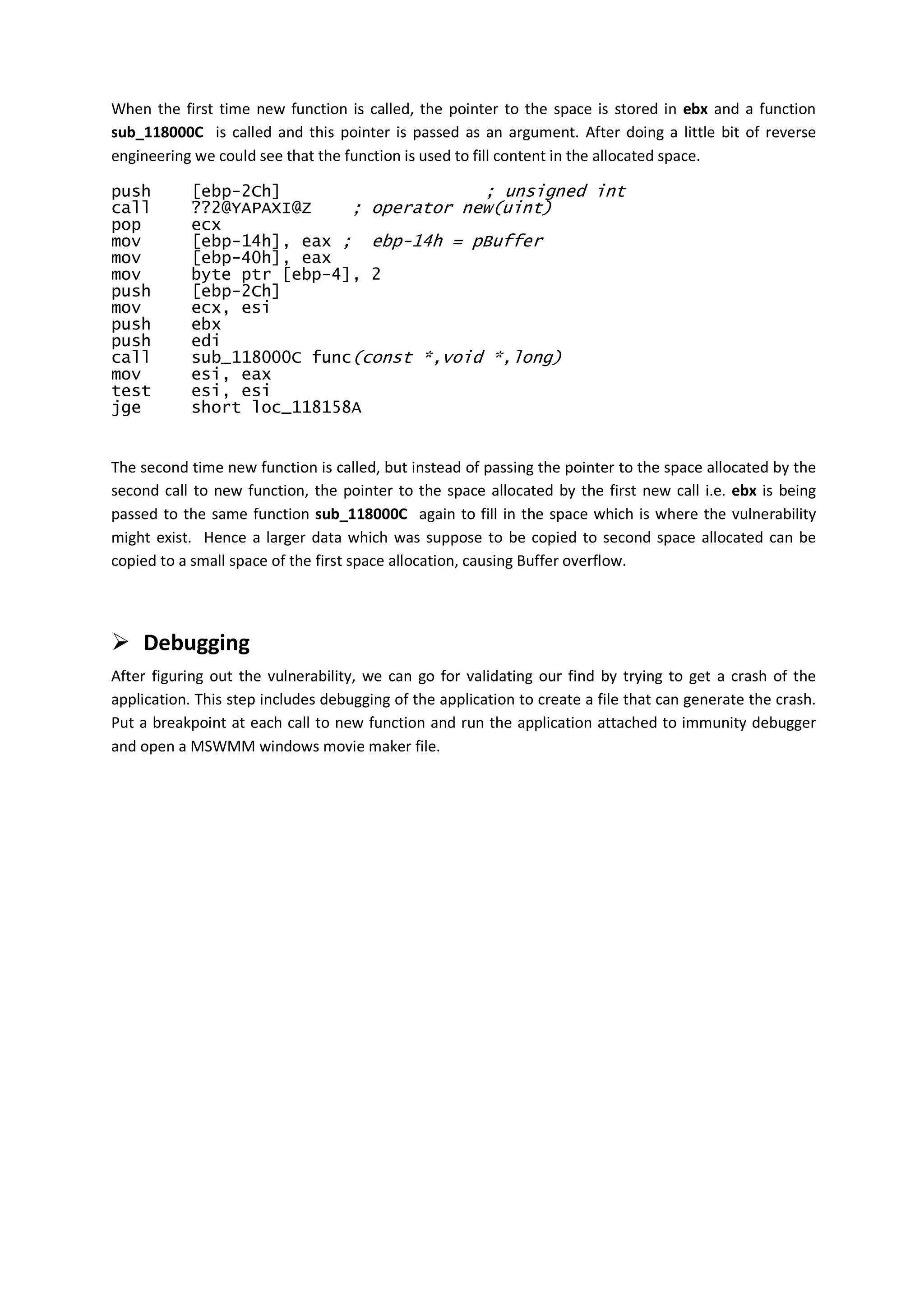 When the first time new function is called, the pointer to the space is stored in ebx and a function
sub_118000C is called and this pointer is passed as an argument. After doing a little bit of reverse
engineering we could see that the function is used to fill content in the allocated space.

push        [ebp-2Ch]                    ; unsigned int
call        ??2@YAPAXI@Z    ; operator new(uint)
pop         ecx
mov         [ebp-14h], eax ; ebp-14h = pBuffer
mov         [ebp-40h], eax
mov         byte ptr [ebp-4], 2
push        [ebp-2Ch]
mov         ecx, esi
push        ebx
push        edi
call        sub_118000C func(const *,void *,long)
mov         esi, eax
test        esi, esi
jge         short loc_118158A


The second time new function is called, but instead of passing the pointer to the space allocated by the
second call to new function, the pointer to the space allocated by the first new call i.e. ebx is being
passed to the same function sub_118000C again to fill in the space which is where the vulnerability
might exist. Hence a larger data which was suppose to be copied to second space allocated can be
copied to a small space of the first space allocation, causing Buffer overflow.




    Debugging
After figuring out the vulnerability, we can go for validating our find by trying to get a crash of the
application. This step includes debugging of the application to create a file that can generate the crash.
Put a breakpoint at each call to new function and run the application attached to immunity debugger
and open a MSWMM windows movie maker file.
 