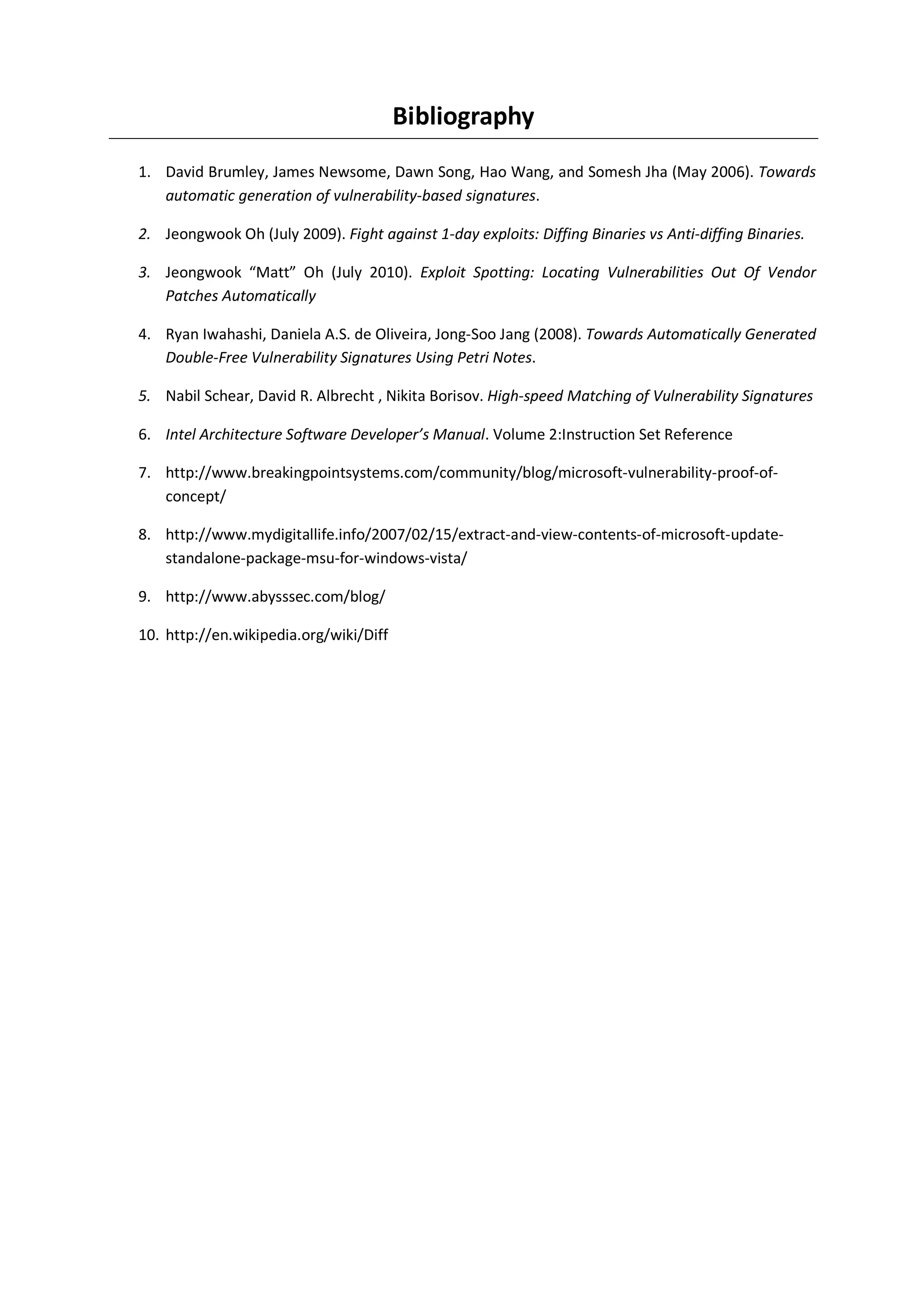 Bibliography
1. David Brumley, James Newsome, Dawn Song, Hao Wang, and Somesh Jha (May 2006). Towards
   automatic generation of vulnerability-based signatures.

2. Jeongwook Oh (July 2009). Fight against 1-day exploits: Diffing Binaries vs Anti-diffing Binaries.

3. Jeongwook “Matt” Oh (July 2010). Exploit Spotting: Locating Vulnerabilities Out Of Vendor
   Patches Automatically

4. Ryan Iwahashi, Daniela A.S. de Oliveira, Jong-Soo Jang (2008). Towards Automatically Generated
   Double-Free Vulnerability Signatures Using Petri Notes.

5. Nabil Schear, David R. Albrecht , Nikita Borisov. High-speed Matching of Vulnerability Signatures

6. Intel Architecture Software Developer’s Manual. Volume 2:Instruction Set Reference

7. http://www.breakingpointsystems.com/community/blog/microsoft-vulnerability-proof-of-
   concept/

8. http://www.mydigitallife.info/2007/02/15/extract-and-view-contents-of-microsoft-update-
   standalone-package-msu-for-windows-vista/

9. http://www.abysssec.com/blog/

10. http://en.wikipedia.org/wiki/Diff
 