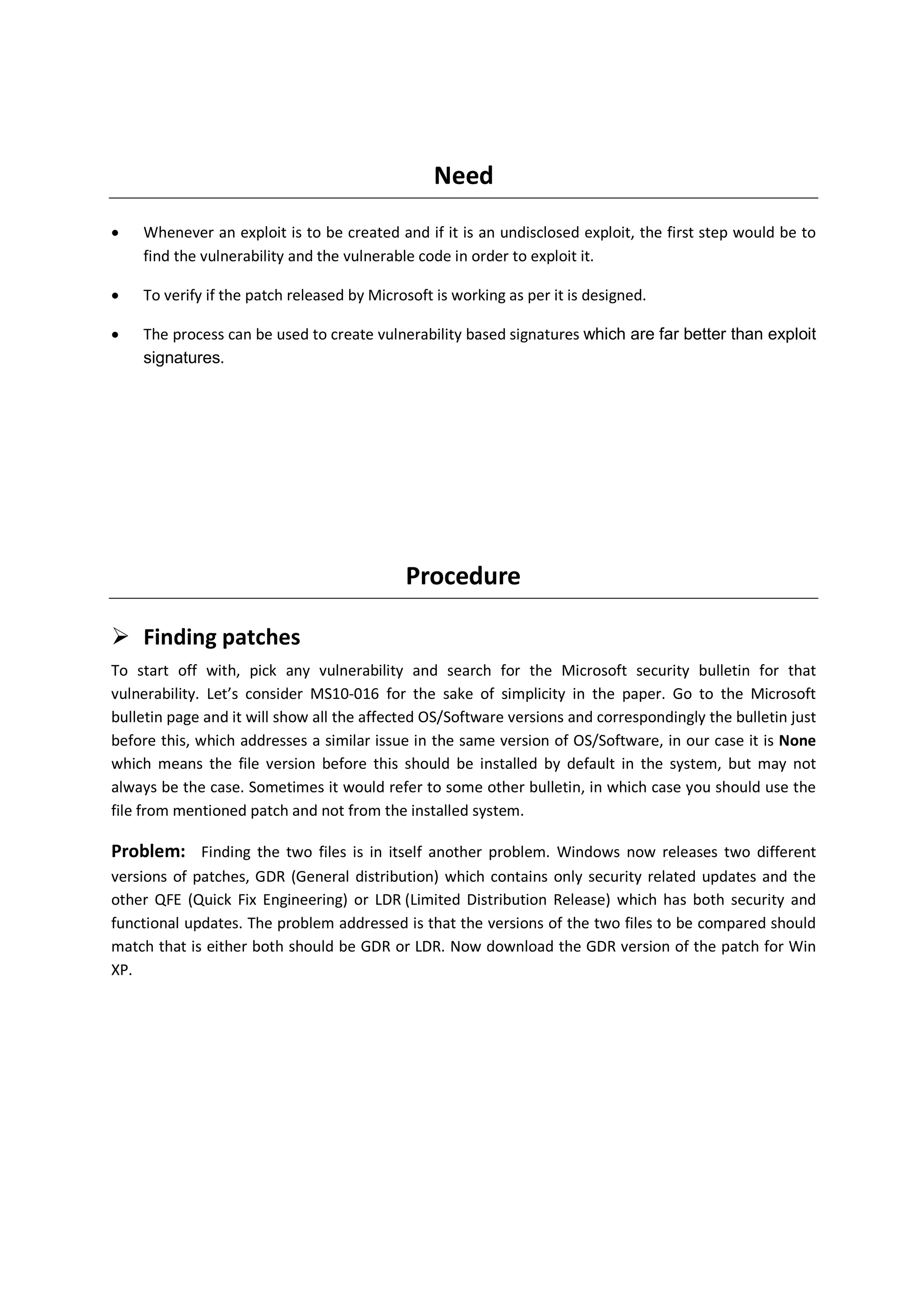 Need
•   Whenever an exploit is to be created and if it is an undisclosed exploit, the first step would be to
    find the vulnerability and the vulnerable code in order to exploit it.

•   To verify if the patch released by Microsoft is working as per it is designed.

•   The process can be used to create vulnerability based signatures which are far better than exploit
    signatures.




                                            Procedure

    Finding patches
To start off with, pick any vulnerability and search for the Microsoft security bulletin for that
vulnerability. Let’s consider MS10-016 for the sake of simplicity in the paper. Go to the Microsoft
bulletin page and it will show all the affected OS/Software versions and correspondingly the bulletin just
before this, which addresses a similar issue in the same version of OS/Software, in our case it is None
which means the file version before this should be installed by default in the system, but may not
always be the case. Sometimes it would refer to some other bulletin, in which case you should use the
file from mentioned patch and not from the installed system.

Problem: Finding the two files is in itself another problem. Windows now releases two different
versions of patches, GDR (General distribution) which contains only security related updates and the
other QFE (Quick Fix Engineering) or LDR (Limited Distribution Release) which has both security and
functional updates. The problem addressed is that the versions of the two files to be compared should
match that is either both should be GDR or LDR. Now download the GDR version of the patch for Win
XP.
 