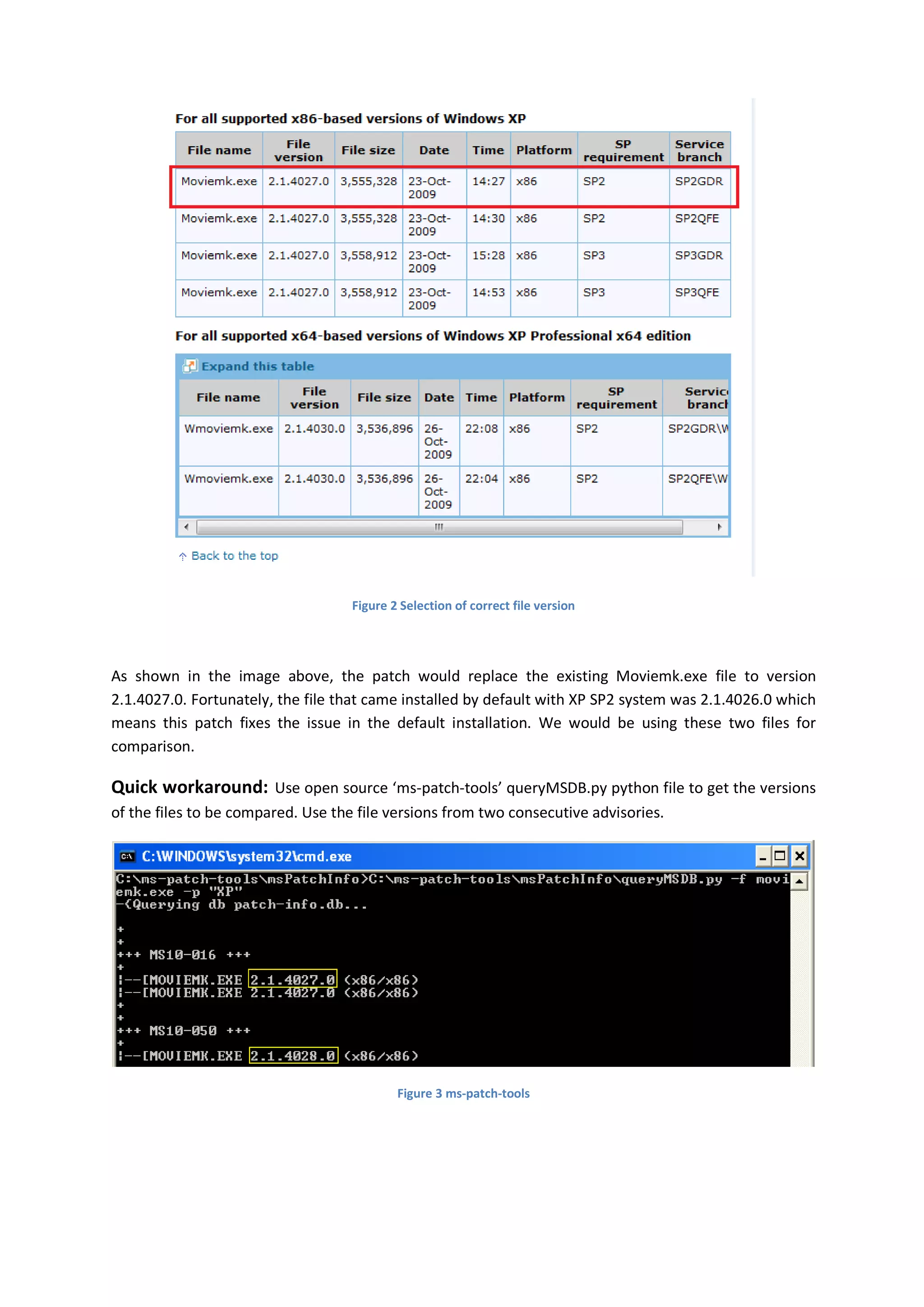 Figure 2 Selection of correct file version




As shown in the image above, the patch would replace the existing Moviemk.exe file to version
2.1.4027.0. Fortunately, the file that came installed by default with XP SP2 system was 2.1.4026.0 which
means this patch fixes the issue in the default installation. We would be using these two files for
comparison.

Quick workaround: Use open source ‘ms-patch-tools’ queryMSDB.py python file to get the versions
of the files to be compared. Use the file versions from two consecutive advisories.




                                            Figure 3 ms-patch-tools
 