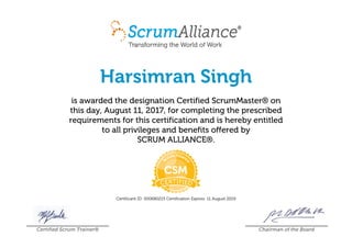 Harsimran Singh
is awarded the designation Certified ScrumMaster® on
this day, August 11, 2017, for completing the prescribed
requirements for this certification and is hereby entitled
to all privileges and benefits offered by
SCRUM ALLIANCE®.
Certificant ID: 000680215 Certification Expires: 11 August 2019
Certified Scrum Trainer® Chairman of the Board
 