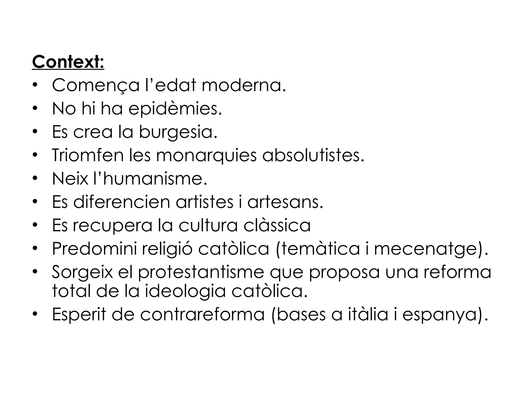 Context: Comença l’edat moderna. No hi ha epidèmies. Es crea la burgesia. Triomfen les monarquies absolutistes. Neix l’humanisme. Es diferencien artistes i artesans. Es recupera la cultura clàssica Predomini religió catòlica (temàtica i mecenatge). Sorgeix el protestantisme que proposa una reforma total de la ideologia catòlica. Esperit de contrareforma (bases a itàlia i espanya). 