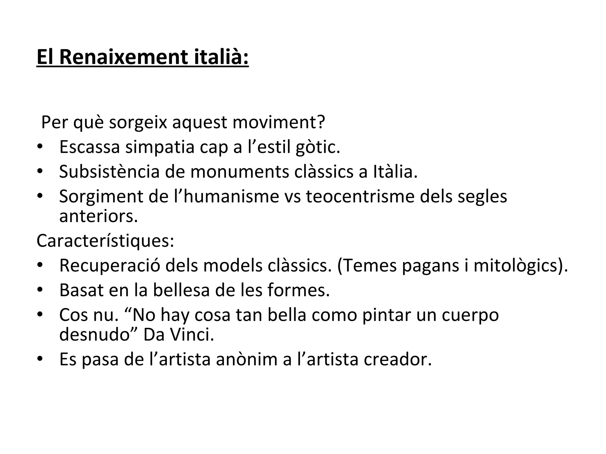 El Renaixement italià: Per què sorgeix aquest moviment? Escassa simpatia cap a l’estil gòtic. Subsistència de monuments clàssics a Itàlia. Sorgiment de l’humanisme vs teocentrisme dels segles anteriors. Característiques: Recuperació dels models clàssics. (Temes pagans i mitològics). Basat en la bellesa de les formes. Cos nu. “No hay cosa tan bella como pintar un cuerpo desnudo” Da Vinci. Es pasa de l’artista anònim a l’artista creador. 