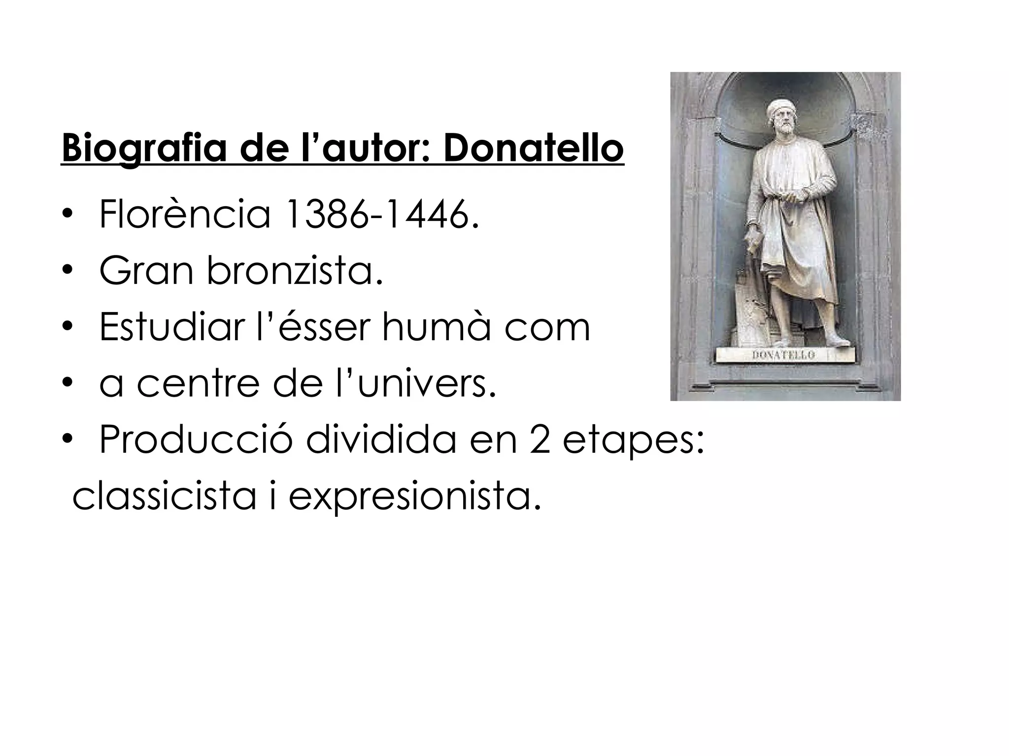 Biografia de l’autor: Donatello Florència 1386-1446. Gran bronzista. Estudiar l’ésser humà com  a centre de l’univers. Producció dividida en 2 etapes: classicista i expresionista. 