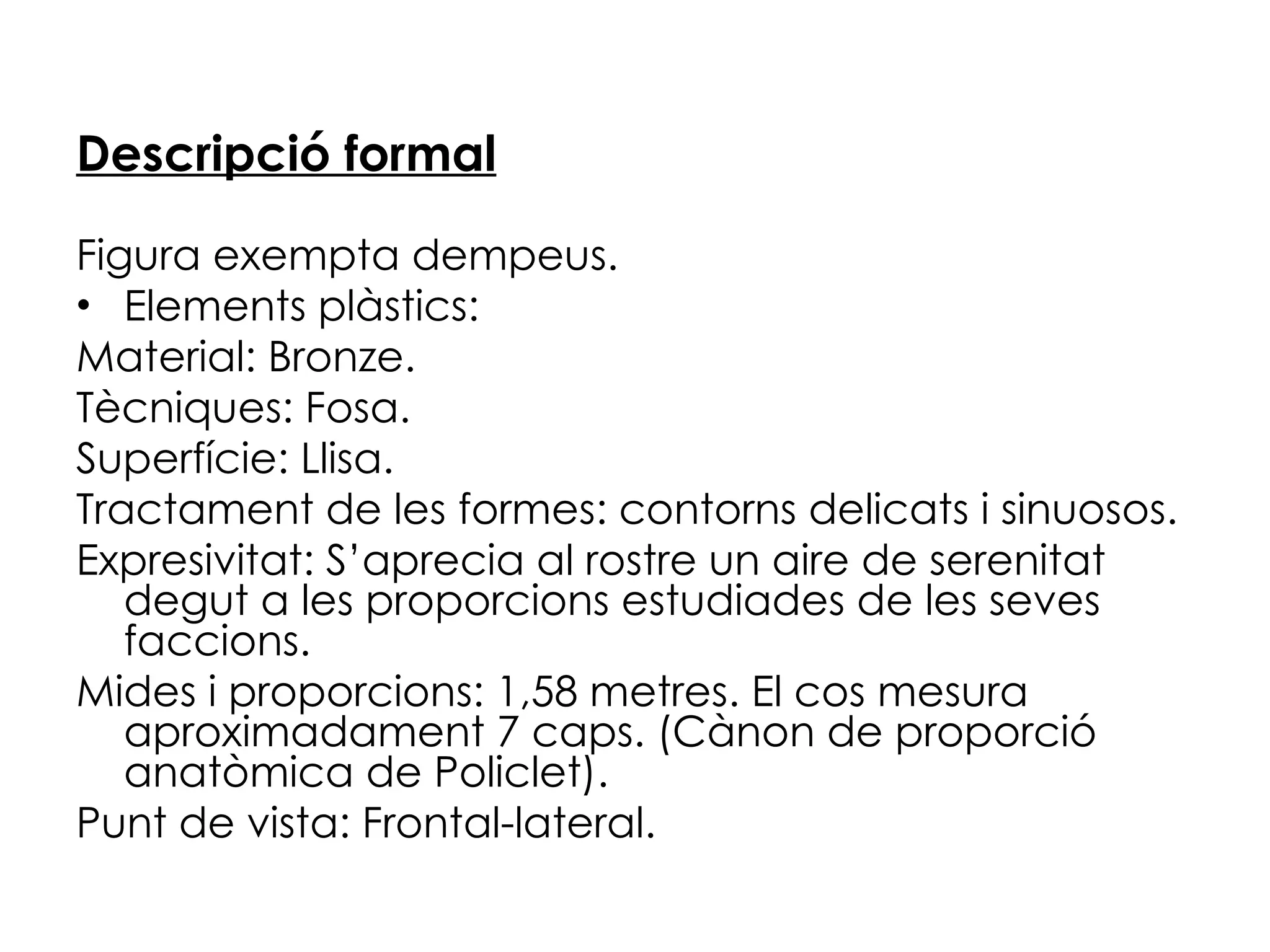 Descripció formal Figura exempta dempeus. Elements plàstics: Material: Bronze. Tècniques: Fosa. Superfície: Llisa. Tractament de les formes: contorns delicats i sinuosos. Expresivitat: S’aprecia al rostre un aire de serenitat degut a les proporcions estudiades de les seves faccions. Mides i proporcions: 1,58 metres. El cos mesura aproximadament 7 caps. (Cànon de proporció anatòmica de Policlet). Punt de vista: Frontal-lateral. 