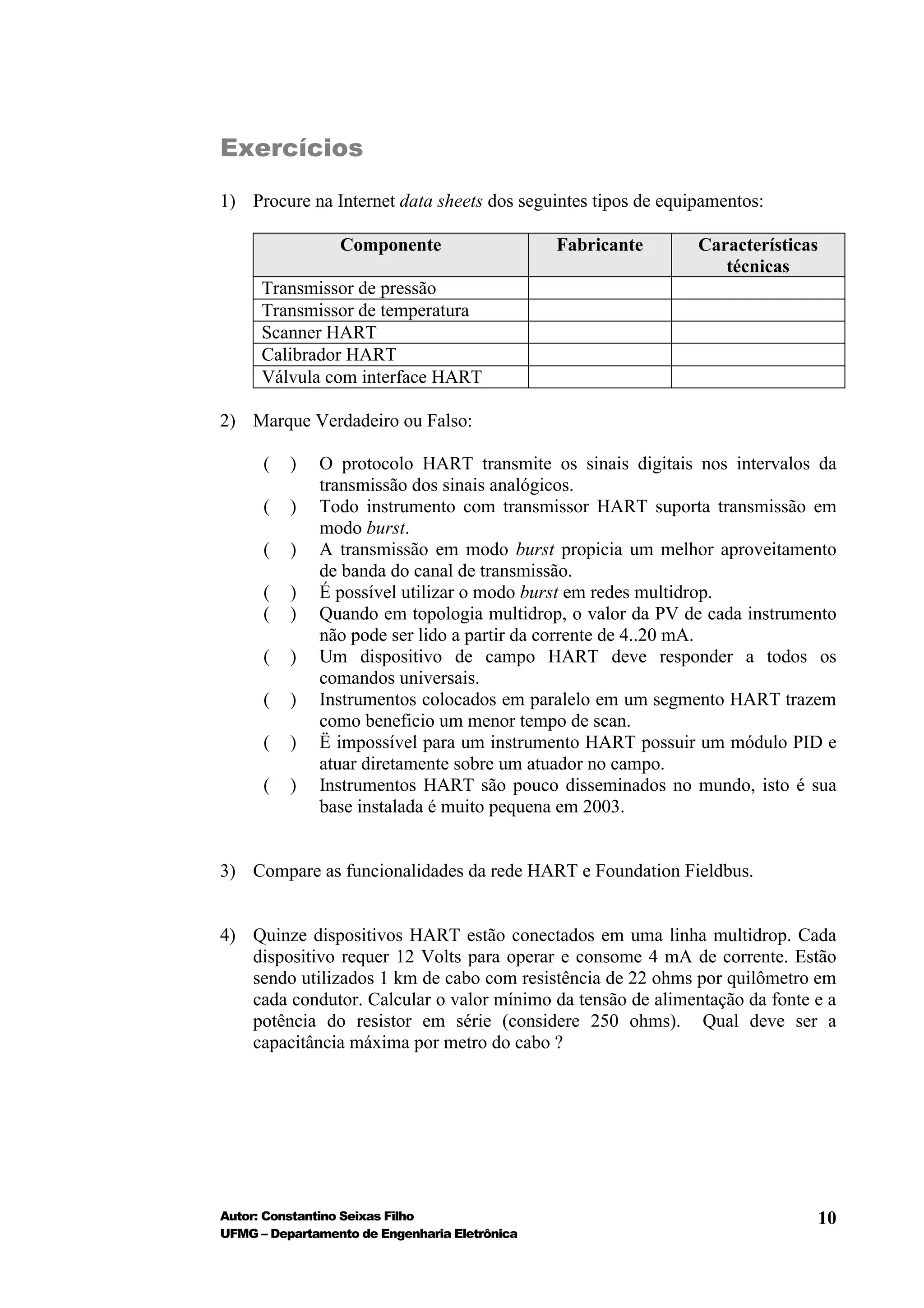 Exercícios

1) Procure na Internet data sheets dos seguintes tipos de equipamentos:

                 Componente                    Fabricante     Características
                                                                 técnicas
      Transmissor de pressão
      Transmissor de temperatura
      Scanner HART
      Calibrador HART
      Válvula com interface HART

2) Marque Verdadeiro ou Falso:

      (   )   O protocolo HART transmite os sinais digitais nos intervalos da
              transmissão dos sinais analógicos.
      (   )   Todo instrumento com transmissor HART suporta transmissão em
              modo burst.
      (   )   A transmissão em modo burst propicia um melhor aproveitamento
              de banda do canal de transmissão.
      (   )   É possível utilizar o modo burst em redes multidrop.
      (   )   Quando em topologia multidrop, o valor da PV de cada instrumento
              não pode ser lido a partir da corrente de 4..20 mA.
      (   )   Um dispositivo de campo HART deve responder a todos os
              comandos universais.
      (   )   Instrumentos colocados em paralelo em um segmento HART trazem
              como beneficio um menor tempo de scan.
      (   )   Ë impossível para um instrumento HART possuir um módulo PID e
              atuar diretamente sobre um atuador no campo.
      (   )   Instrumentos HART são pouco disseminados no mundo, isto é sua
              base instalada é muito pequena em 2003.


3) Compare as funcionalidades da rede HART e Foundation Fieldbus.


4) Quinze dispositivos HART estão conectados em uma linha multidrop. Cada
   dispositivo requer 12 Volts para operar e consome 4 mA de corrente. Estão
   sendo utilizados 1 km de cabo com resistência de 22 ohms por quilômetro em
   cada condutor. Calcular o valor mínimo da tensão de alimentação da fonte e a
   potência do resistor em série (considere 250 ohms). Qual deve ser a
   capacitância máxima por metro do cabo ?




Autor: Constantino Seixas Filho                                             10
UFMG – Departamento de Engenharia Eletrônica
 