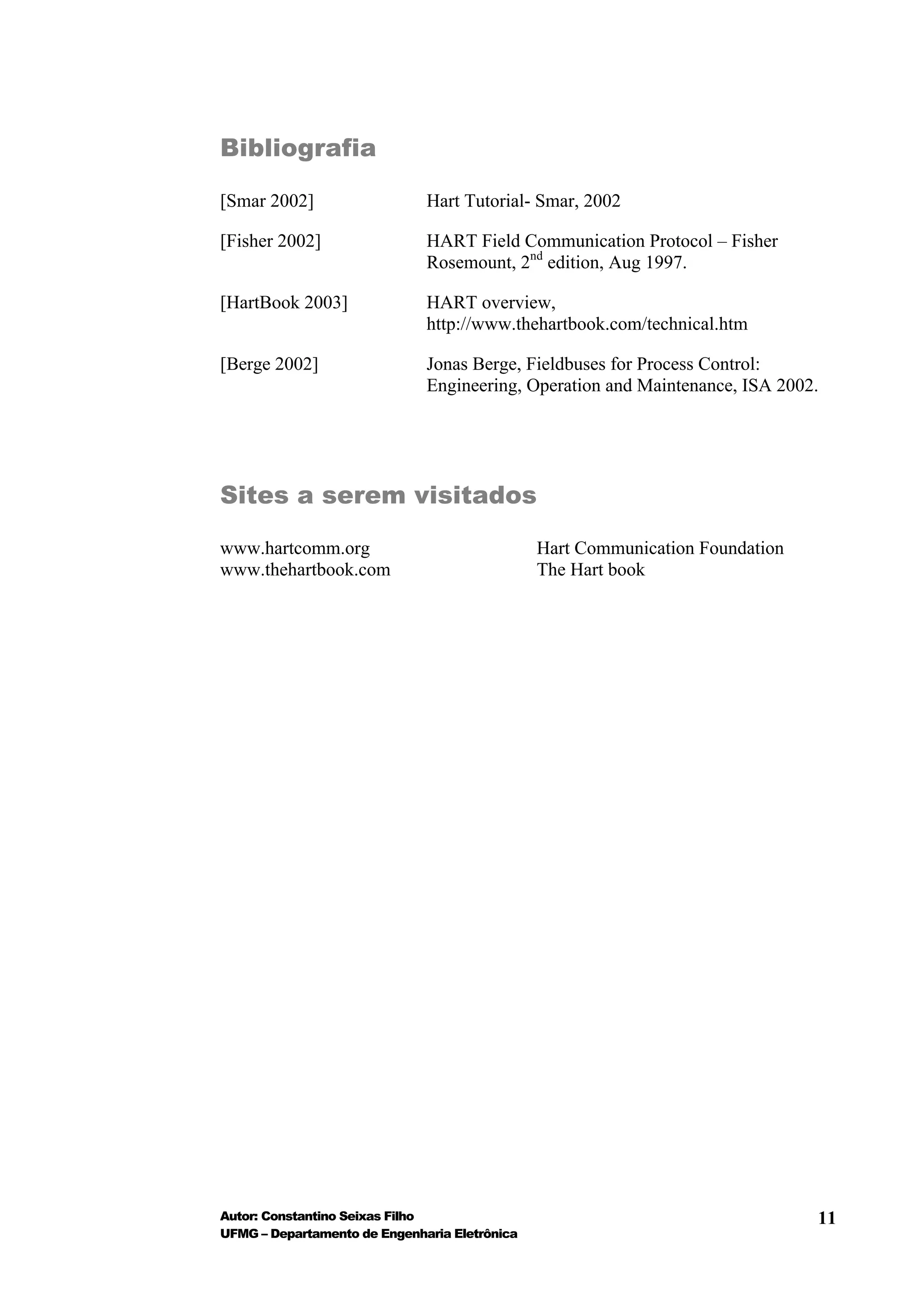 Bibliografia

[Smar 2002]                   Hart Tutorial- Smar, 2002

[Fisher 2002]                 HART Field Communication Protocol – Fisher
                              Rosemount, 2nd edition, Aug 1997.

[HartBook 2003]               HART overview,
                              http://www.thehartbook.com/technical.htm

[Berge 2002]                  Jonas Berge, Fieldbuses for Process Control:
                              Engineering, Operation and Maintenance, ISA 2002.




Sites a serem visitados

www.hartcomm.org                               Hart Communication Foundation
www.thehartbook.com                            The Hart book




Autor: Constantino Seixas Filho                                                11
UFMG – Departamento de Engenharia Eletrônica
 