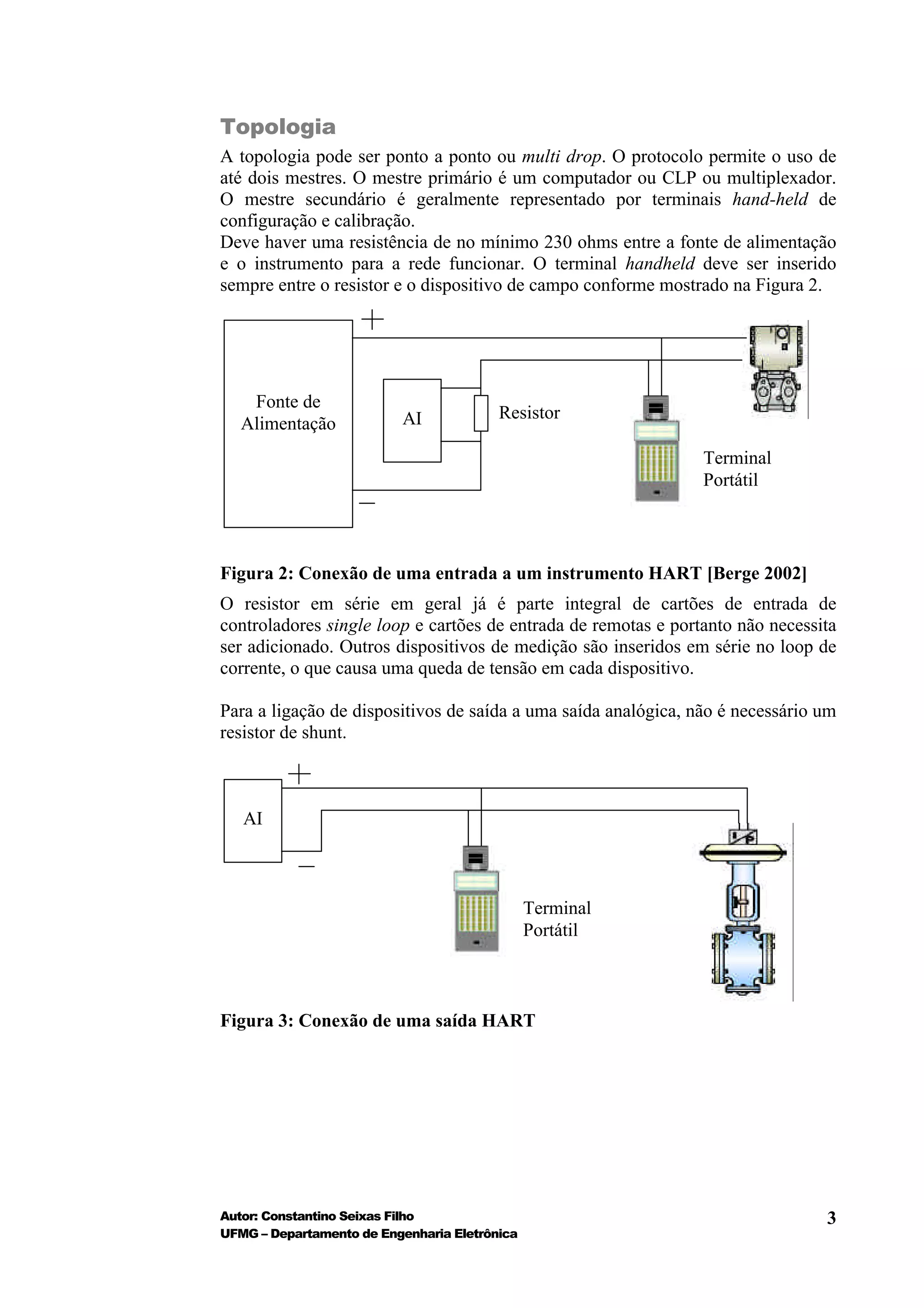 Topologia
A topologia pode ser ponto a ponto ou multi drop. O protocolo permite o uso de
até dois mestres. O mestre primário é um computador ou CLP ou multiplexador.
O mestre secundário é geralmente representado por terminais hand-held de
configuração e calibração.
Deve haver uma resistência de no mínimo 230 ohms entre a fonte de alimentação
e o instrumento para a rede funcionar. O terminal handheld deve ser inserido
sempre entre o resistor e o dispositivo de campo conforme mostrado na Figura 2.




    Fonte de
                          AI             Resistor
   Alimentação
                                                                Terminal
                                                                Portátil




Figura 2: Conexão de uma entrada a um instrumento HART [Berge 2002]
O resistor em série em geral já é parte integral de cartões de entrada de
controladores single loop e cartões de entrada de remotas e portanto não necessita
ser adicionado. Outros dispositivos de medição são inseridos em série no loop de
corrente, o que causa uma queda de tensão em cada dispositivo.

Para a ligação de dispositivos de saída a uma saída analógica, não é necessário um
resistor de shunt.



   AI



                                               Terminal
                                               Portátil



Figura 3: Conexão de uma saída HART




Autor: Constantino Seixas Filho                                                 3
UFMG – Departamento de Engenharia Eletrônica
 