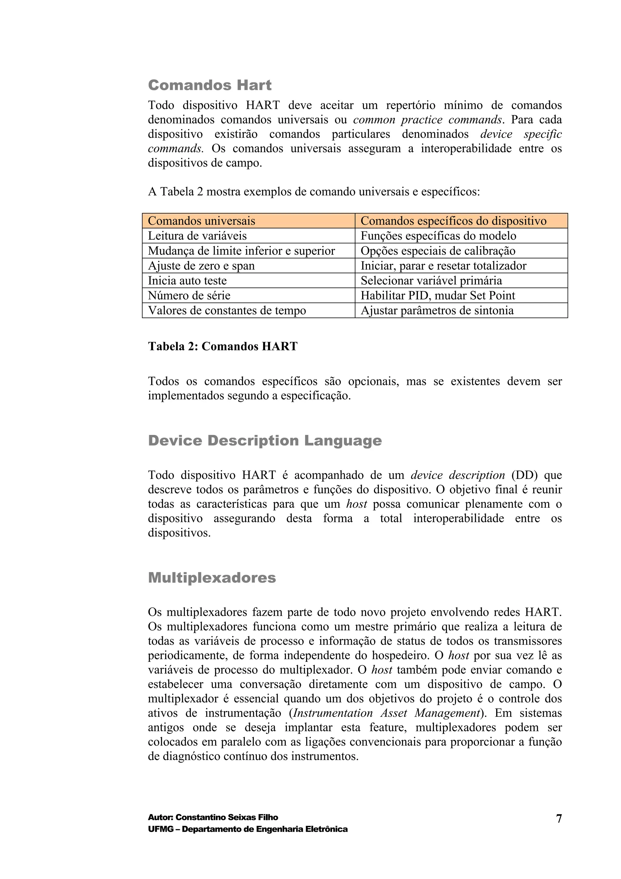 Comandos Hart
Todo dispositivo HART deve aceitar um repertório mínimo de comandos
denominados comandos universais ou common practice commands. Para cada
dispositivo existirão comandos particulares denominados device specific
commands. Os comandos universais asseguram a interoperabilidade entre os
dispositivos de campo.

A Tabela 2 mostra exemplos de comando universais e específicos:

Comandos universais                            Comandos específicos do dispositivo
Leitura de variáveis                           Funções específicas do modelo
Mudança de limite inferior e superior          Opções especiais de calibração
Ajuste de zero e span                          Iniciar, parar e resetar totalizador
Inicia auto teste                              Selecionar variável primária
Número de série                                Habilitar PID, mudar Set Point
Valores de constantes de tempo                 Ajustar parâmetros de sintonia

Tabela 2: Comandos HART

Todos os comandos específicos são opcionais, mas se existentes devem ser
implementados segundo a especificação.


Device Description Language

Todo dispositivo HART é acompanhado de um device description (DD) que
descreve todos os parâmetros e funções do dispositivo. O objetivo final é reunir
todas as características para que um host possa comunicar plenamente com o
dispositivo assegurando desta forma a total interoperabilidade entre os
dispositivos.


Multiplexadores

Os multiplexadores fazem parte de todo novo projeto envolvendo redes HART.
Os multiplexadores funciona como um mestre primário que realiza a leitura de
todas as variáveis de processo e informação de status de todos os transmissores
periodicamente, de forma independente do hospedeiro. O host por sua vez lê as
variáveis de processo do multiplexador. O host também pode enviar comando e
estabelecer uma conversação diretamente com um dispositivo de campo. O
multiplexador é essencial quando um dos objetivos do projeto é o controle dos
ativos de instrumentação (Instrumentation Asset Management). Em sistemas
antigos onde se deseja implantar esta feature, multiplexadores podem ser
colocados em paralelo com as ligações convencionais para proporcionar a função
de diagnóstico contínuo dos instrumentos.



Autor: Constantino Seixas Filho                                                       7
UFMG – Departamento de Engenharia Eletrônica
 