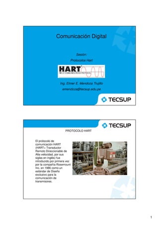 Comunicación Digital


                              Sesión:
                          Protocolos Hart




                  Ing. Elmer E. Mendoza Trujillo
                    emendoza@tecsup.edu.pe




                       PROTOCOLO HART


El protocolo de
comunicación HART
(HART= Transductor
Remoto Direccionable de
Alta velocidad, por sus
siglas en inglés) fue
introducido por primera vez
por la compañía Rosemount
Inc. en 1986 como un
estándar de Diseño
exclusivo para la
comunicación de
transmisores.




                                                   1
 