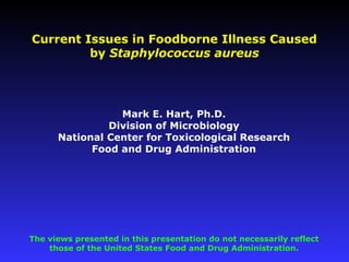 Mark E. Hart, Ph.D.
Division of Microbiology
National Center for Toxicological Research
Food and Drug Administration
Current Issues in Foodborne Illness Caused
by Staphylococcus aureus
The views presented in this presentation do not necessarily reflect
those of the United States Food and Drug Administration.
 