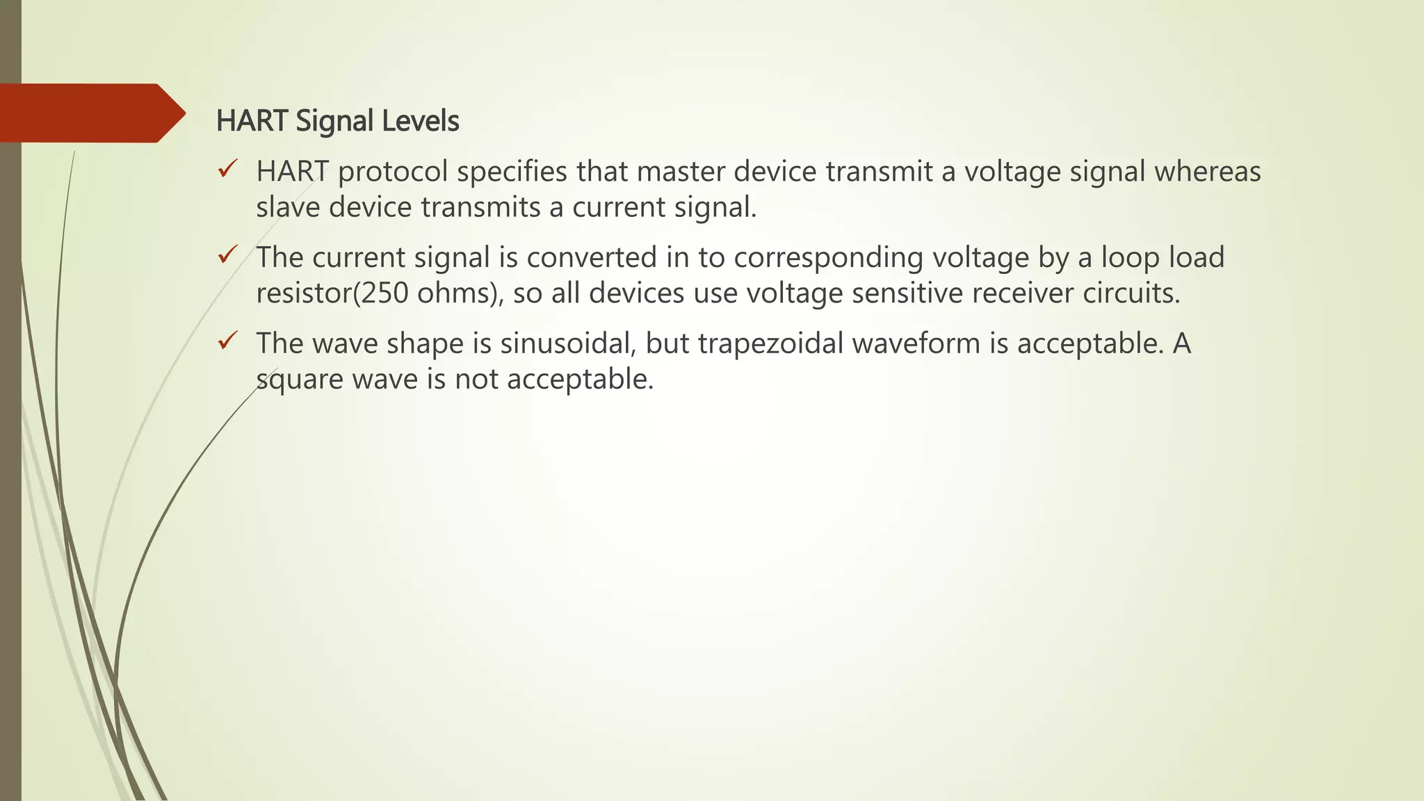 HART Signal Levels
 HART protocol specifies that master device transmit a voltage signal whereas
slave device transmits a current signal.
 The current signal is converted in to corresponding voltage by a loop load
resistor(250 ohms), so all devices use voltage sensitive receiver circuits.
 The wave shape is sinusoidal, but trapezoidal waveform is acceptable. A
square wave is not acceptable.
 