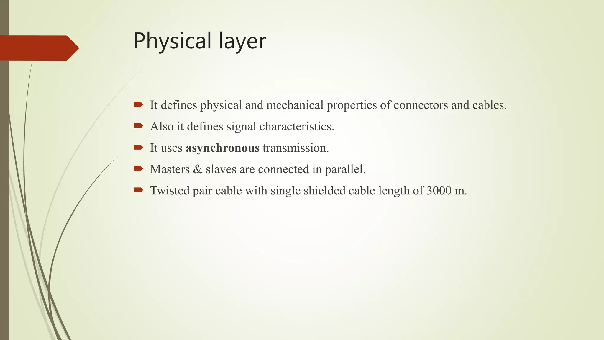 Physical layer
 It defines physical and mechanical properties of connectors and cables.
 Also it defines signal characteristics.
 It uses asynchronous transmission.
 Masters & slaves are connected in parallel.
 Twisted pair cable with single shielded cable length of 3000 m.
 