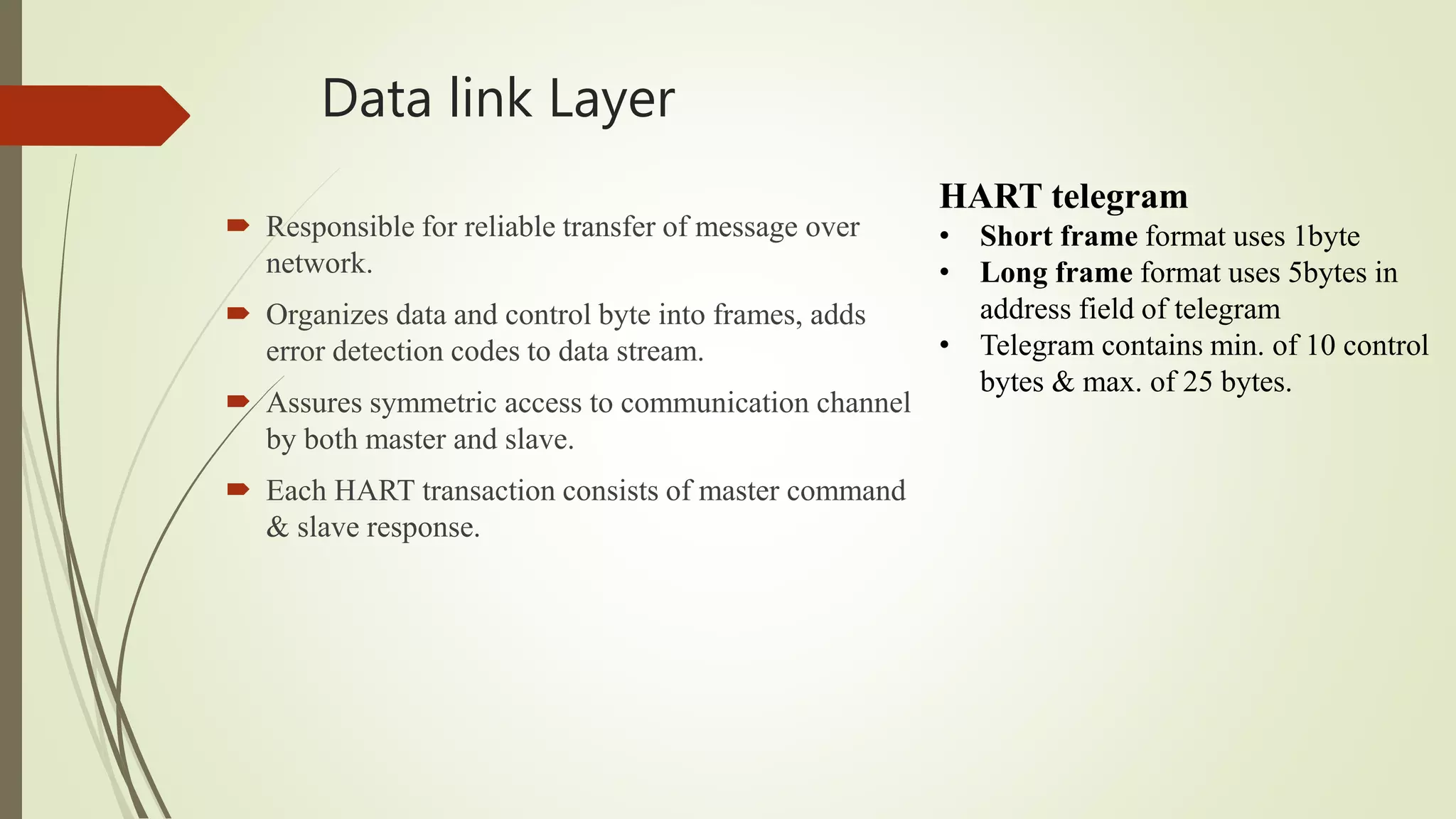 Data link Layer
 Responsible for reliable transfer of message over
network.
 Organizes data and control byte into frames, adds
error detection codes to data stream.
 Assures symmetric access to communication channel
by both master and slave.
 Each HART transaction consists of master command
& slave response.
HART telegram
• Short frame format uses 1byte
• Long frame format uses 5bytes in
address field of telegram
• Telegram contains min. of 10 control
bytes & max. of 25 bytes.
 