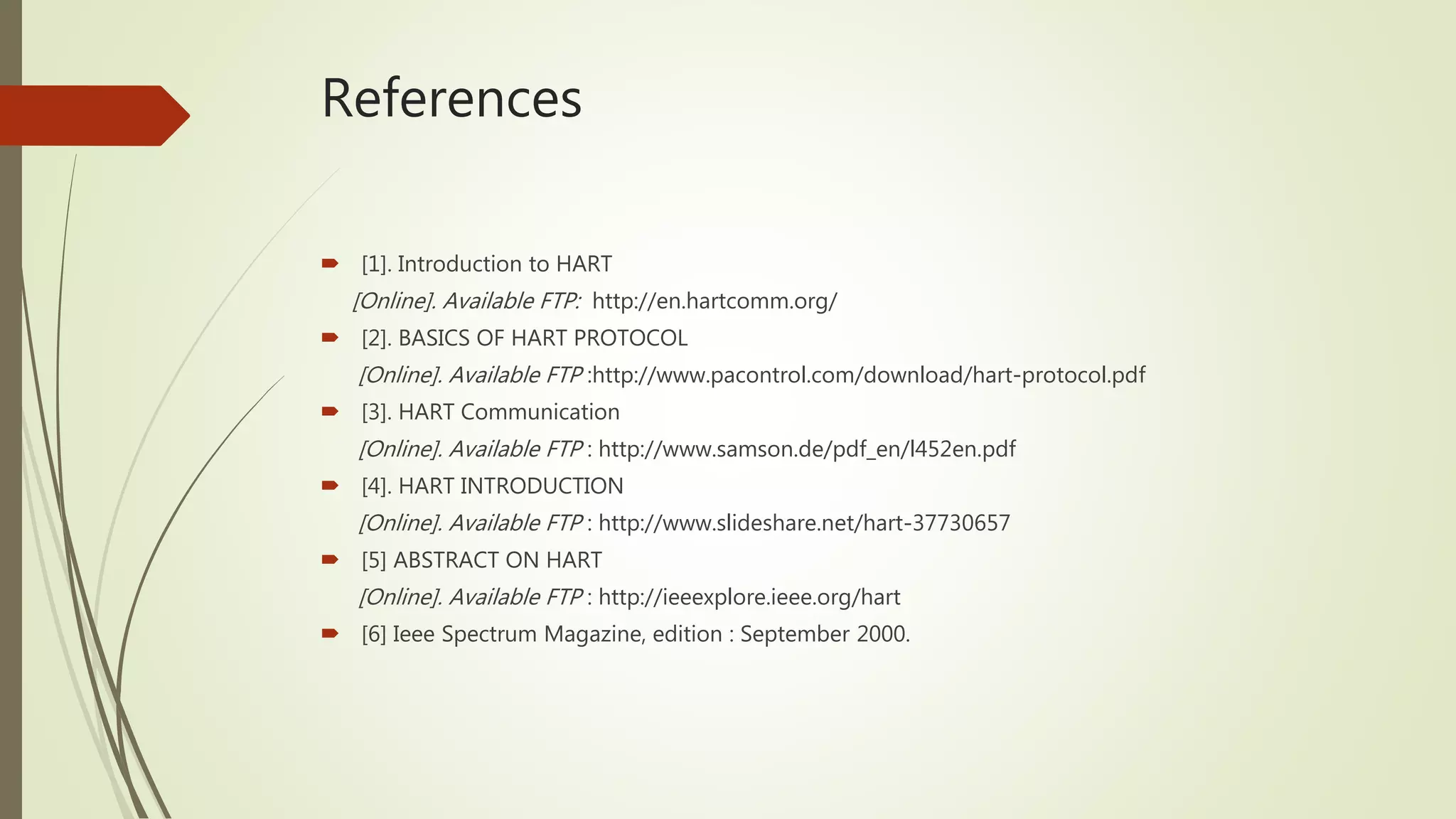 References
 [1]. Introduction to HART
[Online]. Available FTP: http://en.hartcomm.org/
 [2]. BASICS OF HART PROTOCOL
[Online]. Available FTP :http://www.pacontrol.com/download/hart-protocol.pdf
 [3]. HART Communication
[Online]. Available FTP : http://www.samson.de/pdf_en/l452en.pdf
 [4]. HART INTRODUCTION
[Online]. Available FTP : http://www.slideshare.net/hart-37730657
 [5] ABSTRACT ON HART
[Online]. Available FTP : http://ieeexplore.ieee.org/hart
 [6] Ieee Spectrum Magazine, edition : September 2000.
 