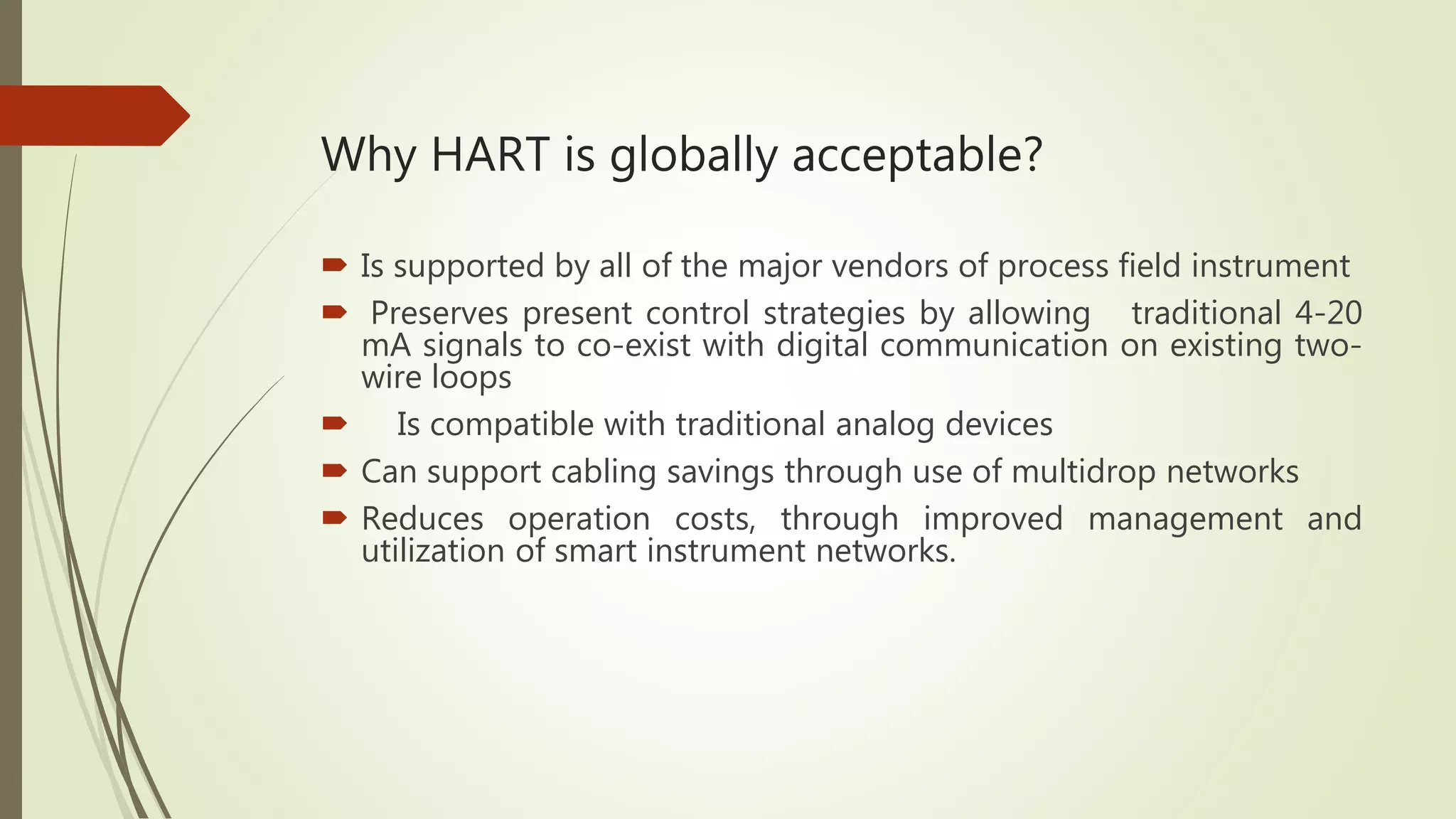 Why HART is globally acceptable?
 Is supported by all of the major vendors of process field instrument
 Preserves present control strategies by allowing traditional 4-20
mA signals to co-exist with digital communication on existing two-
wire loops
 Is compatible with traditional analog devices
 Can support cabling savings through use of multidrop networks
 Reduces operation costs, through improved management and
utilization of smart instrument networks.
 