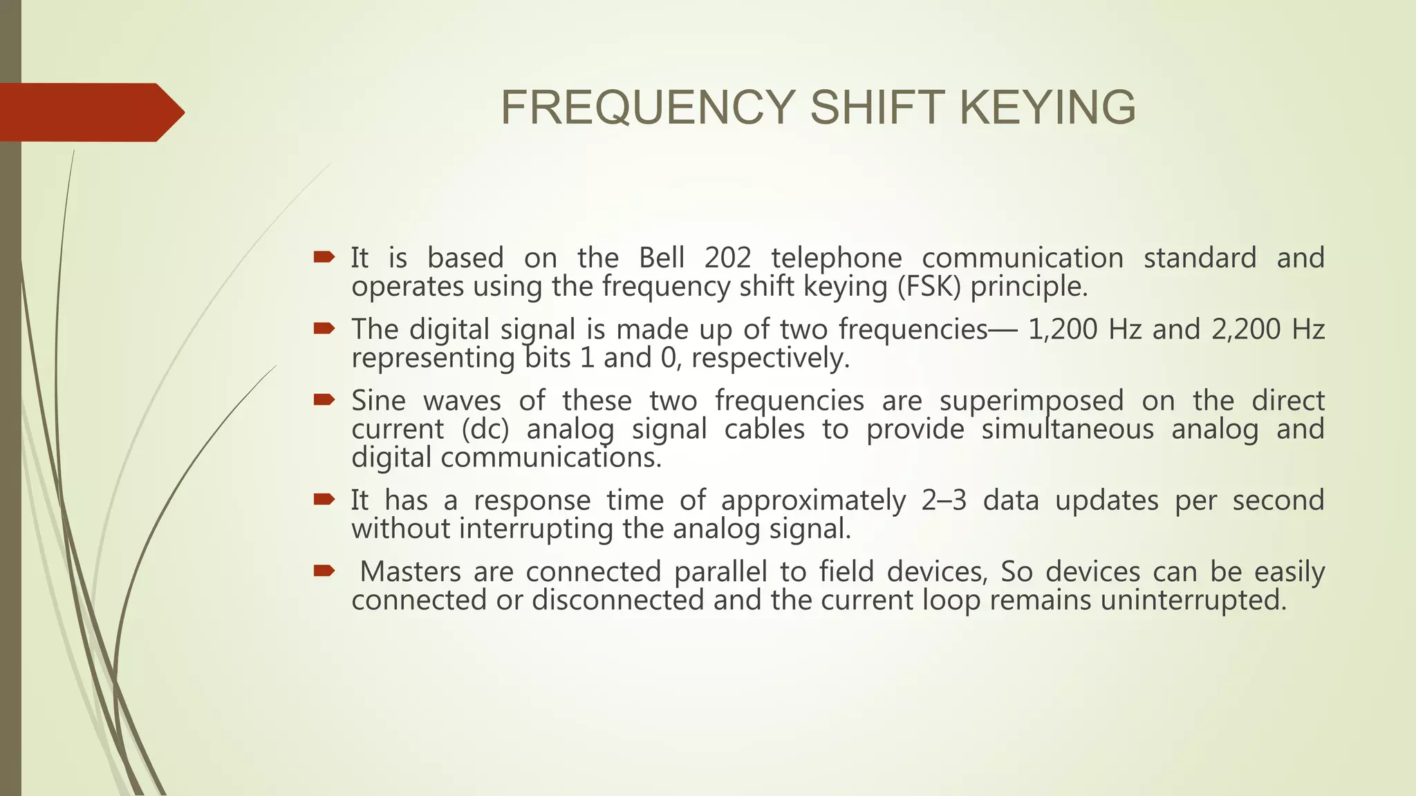 FREQUENCY SHIFT KEYING
 It is based on the Bell 202 telephone communication standard and
operates using the frequency shift keying (FSK) principle.
 The digital signal is made up of two frequencies— 1,200 Hz and 2,200 Hz
representing bits 1 and 0, respectively.
 Sine waves of these two frequencies are superimposed on the direct
current (dc) analog signal cables to provide simultaneous analog and
digital communications.
 It has a response time of approximately 2–3 data updates per second
without interrupting the analog signal.
 Masters are connected parallel to field devices, So devices can be easily
connected or disconnected and the current loop remains uninterrupted.
 