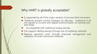 Why HART is globally acceptable?
 Is supported by all of the major vendors of process field instrument
 Preserves present control strategies by allowing traditional 4-20
mA signals to co-exist with digital communication on existing two-
wire loops
 Is compatible with traditional analog devices
 Can support cabling savings through use of multidrop networks
 Reduces operation costs, through improved management and
utilization of smart instrument networks.
 