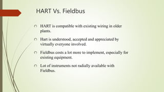 HART Vs. Fieldbus
HART is compatible with existing wiring in older
plants.
Hart is understood, accepted and appreciated by
virtually everyone involved.
Fieldbus costs a lot more to implement, especially for
existing equipment.
Lot of instruments not radially available with
Fieldbus.
 